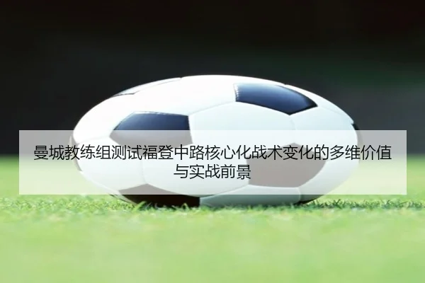 曼城教练组测试福登中路核心化战术变化的多维价值与实战前景