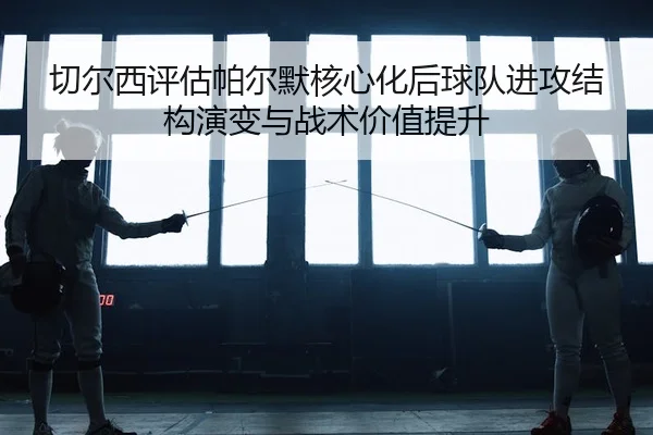切尔西评估帕尔默核心化后球队进攻结构演变与战术价值提升