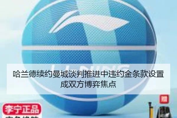 哈兰德续约曼城谈判推进中违约金条款设置成双方博弈焦点