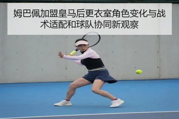 姆巴佩加盟皇马后更衣室角色变化与战术适配和球队协同新观察