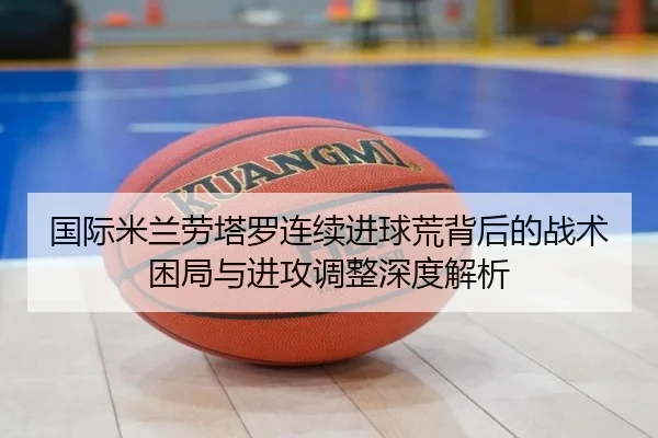 国际米兰劳塔罗连续进球荒背后的战术困局与进攻调整深度解析