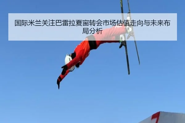 国际米兰关注巴雷拉夏窗转会市场估值走向与未来布局分析
